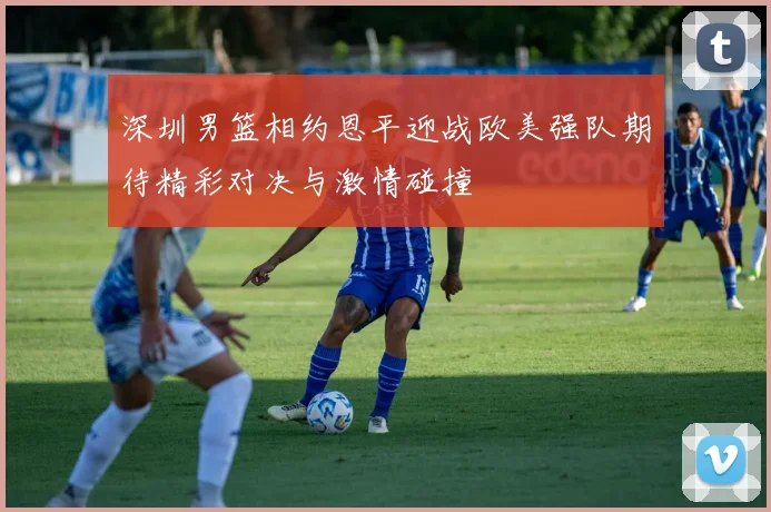 深圳男篮相约恩平迎战欧美强队期待精彩对决与激情碰撞