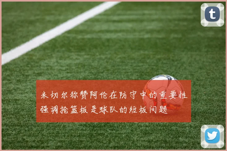 米切尔称赞阿伦在防守中的重要性强调抢篮板是球队的短板问题