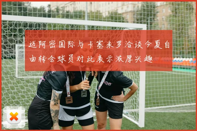 迈阿密国际与卡塞米罗洽谈今夏自由转会球员对此表示浓厚兴趣