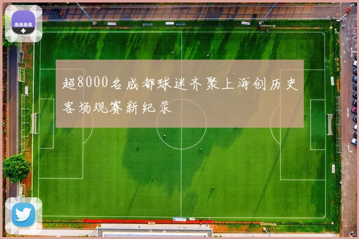 超8000名成都球迷齐聚上海创历史客场观赛新纪录