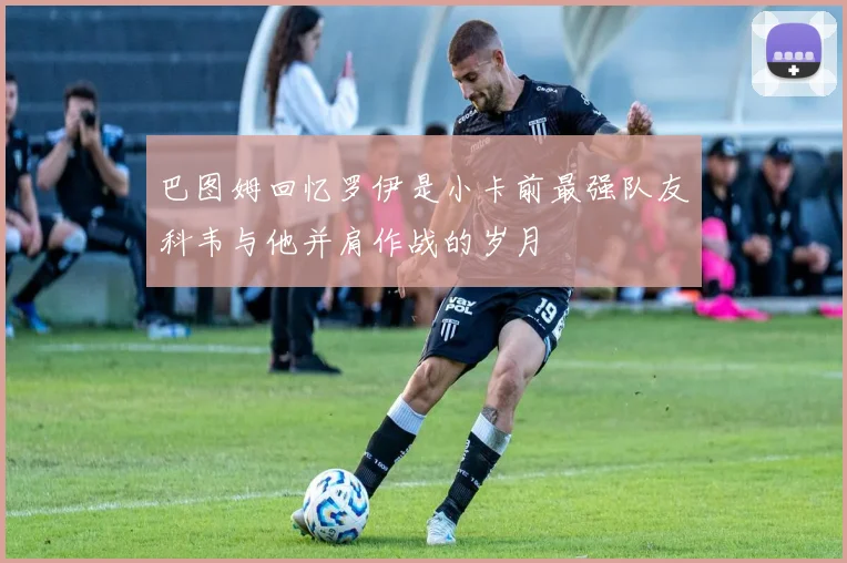 巴图姆回忆罗伊是小卡前最强队友科韦与他并肩作战的岁月