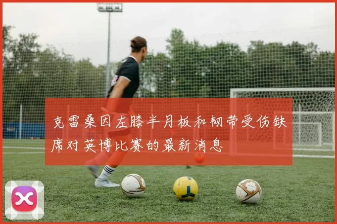 克雷桑因左膝半月板和韧带受伤缺席对英博比赛的最新消息