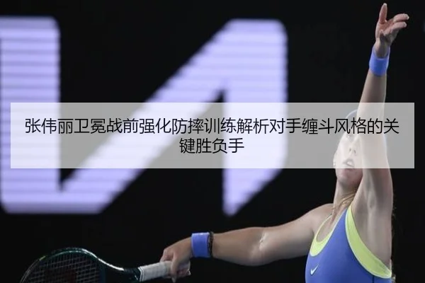 张伟丽卫冕战前强化防摔训练解析对手缠斗风格的关键胜负手