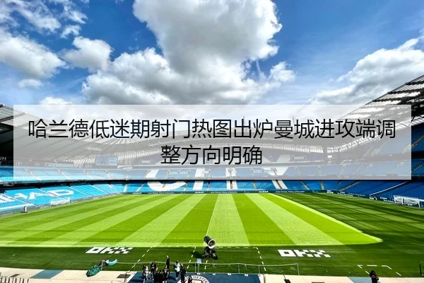 哈兰德低迷期射门热图出炉曼城进攻端调整方向明确